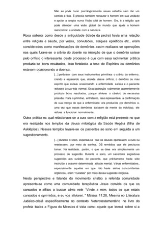Não se pode curar psicologicamente esses estados sem dar um
sentido à vida. É preciso também restaurar o homem em sua unidade
e apoiar a terapia numa Visão total de homem. Ora, é a religião que
pode oferecer uma visão global de mundo que ajude o homem
reencontrar a unidade com a natureza.
Rosa salienta como desde a antiguidade (idade da pedra) havia uma relação
entre religião e saúde, por vezes, convulsões, ataques epiléticos etc., eram
considerados como manifestações de demônios assim realizava-se operações
nas quais furava-se o crânio do doente na intenção de que o demônio saísse
pelo orifício o interessante deste processo é que com essa rudimentar prática
produzia-se bons resultados, isso fortalecia a tese de Espíritos ou demônios
estavam ocasionando a doença.
[...] perfurava com seus instrumentos primitivos o crânio do enfermo,
crendo e esperando que, através desse orifício, o demônio ou mau
espírito que estava ocasionando a enfermidade saísse e o paciente
voltasse à sua vida normal. Essa operação rudimentar aparentemente
produzia bons resultados, porque aliviava o cérebro de excessiva
pressão. Para o primitivo, entretanto, isso representava a confirmação
de sua crença de que a enfermidade era produzida por demônios e,
uma vez que esses demônios saíssem da mente do indivíduo, ele
voltava a funcionar normalmente.
Outra prática na qual relacionava-se a cura com a religião está presente no que
era realizado nos templos da deusa mitológica da Saúde Hegéia (filha de
Asklépios). Nesses templos levava-se os pacientes ao sono em seguida a um
sugestionamento.
[...] durante o sono, esperava-se que os deuses operassem a cura ou
revelassem, por meio de sonhos, OS remédios que ele precisava
tomar. Na realidade, porém, o que se dava era simplesmente um
processo de sugestão. Durante o sono, um sacerdote segredava
sugestões aos ouvidos do paciente, que prévíamente havia sido
instruído a assumir determinada atitude mental. Várias enfermidades,
especialmente aquelas em que não havia sérios concomitantes
orgânicos, eram "curadas" por meio dessa sugestão religiosa.
Nesta perspectiva e falando do movimento cristão a referida comunidade
apresenta-se como uma comunidade terapêutica Jesus convida os que os
cansados e aflitos a buscar alivio nele “Vinde a mim, todos os que estais
cansados e oprimidos, e eu vos aliviarei. ” Mateus 11:28, Mesmo no Literatura
Judaico-cristã especificamente no contexto Veterotestamentário no livro do
profeta Isaias a Figura do Messias é vista como aquele que levará sobre si a
 