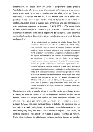 enfermidades, os cristão vêem em Jesus o cumprimento desta profecia
“Verdadeiramente ele tomou sobre si as nossas enfermidades, e as nossas
dores levou sobre si; e nós o reputávamos por aflito, ferido de Deus, e
oprimido.[...] o castigo que nos traz a paz estava sobre ele, e pelas suas
pisaduras fomos sarados” Isaías 53:4,5. “Não há dúvida de que na história do
cristianismo, ontem e hoje, o cuidado pelos enfermos é uma das manifestações
mais patentes de sua presença no mundo. “ (PAIVA, 2007, p. 100), esse cuidado
foi bem apreendido pelos cristãos o que pode ser considerado como um
diferencial da comuna cristã para o paganismo de sua época, Stark esclarece
como este elemento foi determinante para a manutenção e crescimento da igreja
cristã primitiva:
Há um estudo notável do sociólogo da religião Rodney Stark, “O
crescimento do cristianismo” (The rise of Christianity) (Stark, 1997),
com o subtítulo “como o obscuro e marginal movimento de Jesus
tornou-se, dentro de poucos séculos, a força religiosa dominanteno
mundo ocidental”. Segundo Stark, uma poderosa razão da mortalidade
dos pagãos, da sobrevivência dos cristãos e da conversão dos pagãos
ao cristianismo foi a maneira de os cristãos e os pagãos,
respectivamente, cuidarem ou deixarem de cuidar de seus doentes por
ocasião das grandes epidemias que assolaram o império romano nos
primeiros séculos da era cristã. A caridade, ou seja, o amor ao próximo
induziu os cristãos, diferentemente dos pagãos, a providenciar para os
irmãos de fé cuidados elementares, como “simples provisão de comida
e água que permitem aos temporariamente enfraquecidos lutar por si
mesmos pela recuperação em vez de perecer miseravelmente”
(McNeill, 1976, citado em Stark, 1997, p.88). Esse cuidado, segundo
Stark, não só preservou proporcionalmente muito mais vidas de
cristãos do que de pagãos como encaminhou conversões de pagãos
ao cristianismo.
O estreitamento entro o trabalho clinico e a religião mostra como houve grande
evolução por parte da religião sobre as concepções mentais de doenças do
homem saíndo da posição reducionista do mero exorcismo havendo uma
abertura maior para posicionamentos que levem em consideração o lado
psíquico humano com suas particularidades o trabalho de capelania tem se
ampliado alcançando várias áreas, não podemos deixar de falar que se por um
lado a religião (cristã) tem havido maior consideração para com a clínica, o
contexto mostra-se mais aberto em relação a questão espiritual do homem,
Freire e Moreira falam do multiplicidade religiosa brasileira fazendo do trabalho
 