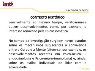 PSICOLOGIA DA SAÚDE
CONTEXTO HISTÓRICO
Sensivelmente ao mesmo tempo, verificaram-se
outros desenvolvimentos como, por exemplo, o
interesse renovado pela Psicossomática.
No campo da investigação surgiram novos estudos
sobre os mecanismos subjacentes à convivência
entre o Corpo e a Mente (citem-se, por exemplo, os
desenvolvimentos recentes em Psico-neuro- -
endocrinologia e Psico-neuro-imunologia) e, ainda,
sobre os estilos individuais de lidar com a
adversidade.
 