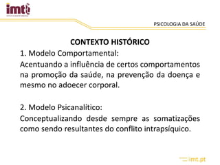 PSICOLOGIA DA SAÚDE
CONTEXTO HISTÓRICO
1. Modelo Comportamental:
Acentuando a influência de certos comportamentos
na promoção da saúde, na prevenção da doença e
mesmo no adoecer corporal.
2. Modelo Psicanalítico:
Conceptualizando desde sempre as somatizações
como sendo resultantes do conflito intrapsíquico.
 