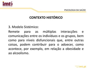 PSICOLOGIA DA SAÚDE
CONTEXTO HISTÓRICO
3. Modelo Sistémico:
Remete para as múltiplas interacções e
comunicações entre os indivíduos e os grupos, bem
como para níveis disfuncionais que, entre outras
coisas, podem contribuir para o adoecer, como
acontece, por exemplo, em relação a obesidade e
ao alcoolismo.
 