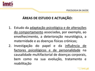 PSICOLOGIA DA SAÚDE
ÁREAS DE ESTUDO E ACTUAÇÃO:
1. Estudo da adaptação psicológica e de alterações
do comportamento associadas, por exemplo, ao
envelhecimento, a deterioração neurológica, a
maternidade e as doenças físicas crónicas;
2. Investigação do papel e da influência de
factores psicológicos e de personalidade na
causalidade multifactorial de doenças corporais,
bem como na sua evolução, tratamento e
reabilitação
 