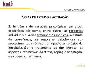 PSICOLOGIA DA SAÚDE
ÁREAS DE ESTUDO E ACTUAÇÃO:
3. Influência de variáveis psicológicas em áreas
específicas tais como, entre outras, as respostas
individuais a vários tratamentos médicos, o estudo
da compliance, as respostas psicológicas aos
procedimentos cirúrgicos, o impacto psicológico da
hospitalização, o tratamento da dor crónica, os
aspectos interactivos do stress, coping e adaptação,
e as doenças terminais.
 