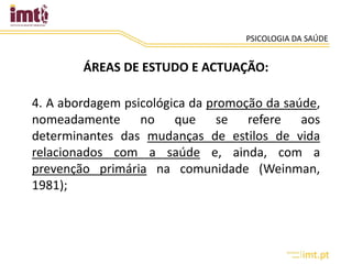 PSICOLOGIA DA SAÚDE
ÁREAS DE ESTUDO E ACTUAÇÃO:
4. A abordagem psicológica da promoção da saúde,
nomeadamente no que se refere aos
determinantes das mudanças de estilos de vida
relacionados com a saúde e, ainda, com a
prevenção primária na comunidade (Weinman,
1981);
 