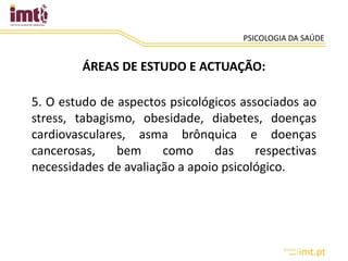 PSICOLOGIA DA SAÚDE
ÁREAS DE ESTUDO E ACTUAÇÃO:
5. O estudo de aspectos psicológicos associados ao
stress, tabagismo, obesidade, diabetes, doenças
cardiovasculares, asma brônquica e doenças
cancerosas, bem como das respectivas
necessidades de avaliação a apoio psicológico.
 