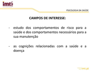 PSICOLOGIA DA SAÚDE
CAMPOS DE INTERESSE:
- estudo dos comportamentos de risco para a
saúde e dos comportamentos necessários para a
sua manutenção
- as cognições relacionadas com a saúde e a
doença
 