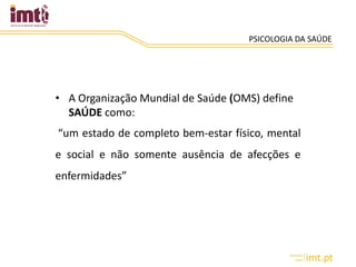 PSICOLOGIA DA SAÚDE
• A Organização Mundial de Saúde (OMS) define
SAÚDE como:
“um estado de completo bem-estar físico, mental
e social e não somente ausência de afecções e
enfermidades”
 