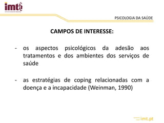 PSICOLOGIA DA SAÚDE
CAMPOS DE INTERESSE:
- os aspectos psicológicos da adesão aos
tratamentos e dos ambientes dos serviços de
saúde
- as estratégias de coping relacionadas com a
doença e a incapacidade (Weinman, 1990)
 