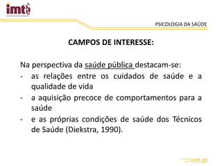 PSICOLOGIA DA SAÚDE
CAMPOS DE INTERESSE:
Na perspectiva da saúde pública destacam-se:
- as relações entre os cuidados de saúde e a
qualidade de vida
- a aquisição precoce de comportamentos para a
saúde
- e as próprias condições de saúde dos Técnicos
de Saúde (Diekstra, 1990).
 