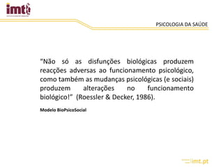 PSICOLOGIA DA SAÚDE
“Não só as disfunções biológicas produzem
reacções adversas ao funcionamento psicológico,
como também as mudanças psicológicas (e sociais)
produzem alterações no funcionamento
biológico!” (Roessler & Decker, 1986).
Modelo BioPsicoSocial
 