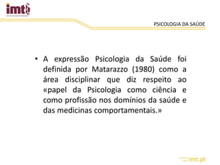 PSICOLOGIA DA SAÚDE
• A expressão Psicologia da Saúde foi
definida por Matarazzo (1980) como a
área disciplinar que diz respeito ao
«papel da Psicologia como ciência e
como profissão nos domínios da saúde e
das medicinas comportamentais.»
 