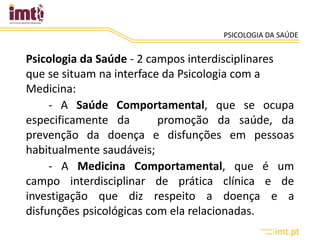 PSICOLOGIA DA SAÚDE
Psicologia da Saúde - 2 campos interdisciplinares
que se situam na interface da Psicologia com a
Medicina:
- A Saúde Comportamental, que se ocupa
especificamente da promoção da saúde, da
prevenção da doença e disfunções em pessoas
habitualmente saudáveis;
- A Medicina Comportamental, que é um
campo interdisciplinar de prática clínica e de
investigação que diz respeito a doença e a
disfunções psicológicas com ela relacionadas.
 