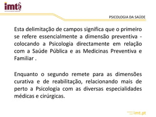 PSICOLOGIA DA SAÚDE
Esta delimitação de campos significa que o primeiro
se refere essencialmente a dimensão preventiva -
colocando a Psicologia directamente em relação
com a Saúde Pública e as Medicinas Preventiva e
Familiar .
Enquanto o segundo remete para as dimensões
curativa e de reabilitação, relacionando mais de
perto a Psicologia com as diversas especialidades
médicas e cirúrgicas.
 