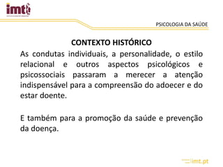 PSICOLOGIA DA SAÚDE
CONTEXTO HISTÓRICO
As condutas individuais, a personalidade, o estilo
relacional e outros aspectos psicológicos e
psicossociais passaram a merecer a atenção
indispensável para a compreensão do adoecer e do
estar doente.
E também para a promoção da saúde e prevenção
da doença.
 