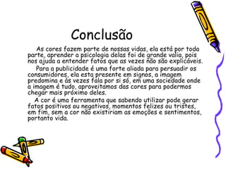 Conclusão As cores fazem parte de nossas vidas, ela está por toda parte, aprender a psicologia delas foi de grande valia, pois nos ajuda a entender fatos que as vezes não são explicáveis. Para a publicidade é uma forte aliada para persuadir os consumidores, ela esta presente em signos, a imagem predomina e às vezes fala por si só, em uma sociedade onde a imagem é tudo, aproveitamos das cores para podermos chegar mais próximo deles. A cor é uma ferramenta que sabendo utilizar pode gerar fatos positivos ou negativos, momentos felizes ou tristes, em fim, sem a cor não existiriam as emoções e sentimentos, portanto vida.  