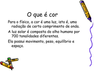 O que é cor Para o físico, a cor é uma luz, isto é, uma radiação de certo comprimento de onda. A luz solar é composta do olho humano por 700 tonalidades diferentes. Ela possui movimento, peso, equilíbrio e espaço. 