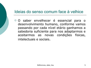 Ideias do senso comum face à velhice O saber envelhecer é essencial para o desenvolvimento humano, conforme vamos passando por cada nível etário ganhamos a sabedoria suficiente para nos adaptarmos e aceitarmos as novas condições fisicas, intelectuais e sociais . 