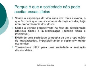 Porque é que a sociedade não pode aceitar essas ideias Sendo a esperança de vida cada vez mais elevada, o que faz com que nas sociedades de hoje em dia, haja uma predominancia dos idosos. Sendo a velhice perpectivada na fase de deterioração (declínio físico) e subvalorização (declínio físico e intelectual). Existindo uma sociedade composta de um grupo etário de incapacitados, impossibilitando o desenvolvimento economico. Tornando-se difícil para uma sociedade a aceitação dessas ideias. 
