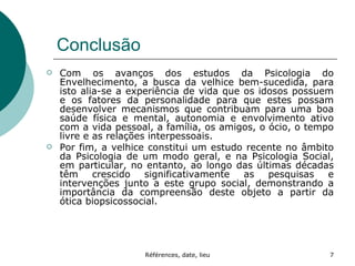 Conclusão Com os avanços dos estudos da Psicologia do Envelhecimento, a busca da velhice bem-sucedida, para isto alia-se a experiência de vida que os idosos possuem e os fatores da personalidade para que estes possam desenvolver mecanismos que contribuam para uma boa saúde física e mental, autonomia e envolvimento ativo com a vida pessoal, a família, os amigos, o ócio, o tempo livre e as relações interpessoais. Por fim, a velhice constitui um estudo recente no âmbito da Psicologia de um modo geral, e na Psicologia Social, em particular, no entanto, ao longo das últimas décadas têm crescido significativamente as pesquisas e intervenções junto a este grupo social, demonstrando a importância da compreensão deste objeto a partir da ótica biopsicossocial. 