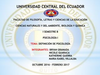 UNIVERSIDAD CENTRAL DEL ECUADOR
FACULTAD DE FILOSOFÍA, LETRAS Y CIENCIAS DE LA EDUCACIÓN
CIENCIAS NATURALES Y DEL AMBIENTE, BIOLOGÍA Y QUÍMICA
I SEMESTRE B
PSICOLOGÍA I
TEMA: DEFINICIÓN DE PSICOLOGÍA
INTEGRANTES: BRYAN GRANADA
NICOLE GUARACA
KATHERINE GUERRA
MARIA ISABEL VILLALBA
OCTUBRE 2016 – FEBRERO 2017
 
