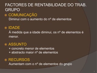 FACTORES DE RENTABILIDADE DO TRAB.
GRUPO
 COMUNICAÇÃO
Diminui com o aumento do nº de elementos
 IDADE
Á medida que a idade diminui, os nº de elementos é
menor.
 ASSUNTO
+ concreto menor de elementos
+ abstracto maior nº de elementos
 RECURSOS
Aumentam com o nº de elementos do grupo
7
 