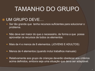 TAMANHO DO GRUPO
 UM GRUPO DEVE…
 Ser tão grande que tenha recursos suficientes para solucionar o
problema.
 Não deve ser maior do que o necessário, de forma a que possa
aproveitar os recursos de todos os elementos.
 Mais de 4 e menos de 8 elementos. (JOVENS E ADULTOS)
 Menos de 4 elementos (quando inclui trabalhos manuais)
 Relativamente aos grupo de crianças deverão obedecer aos critérios
acima definidos, embora seja uma situação que deva ser adaptável.
9
 
