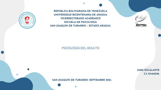 REPÚBLICA BOLIVARIANA DE VENEZUELA
UNIVERSIDAD BICENTENARIA DE ARAGUA
VICERRECTORADO ACADÉMICO
ESCUELA DE PSICOLOGÍA
SAN JOAQUÍN DE TURMERO – ESTADO ARAGUA.
PSICOLOGÍA DEL ADULTO
SARA ESCALANTE
C.I: 27462238.
SAN JOAQUÍN DE TURMERO. SEPTIEMBRE 2021..
 