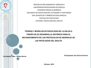 Facilitadora: Msc. Yelitza García.
REPÚBLICA BOLIVARIANA DE VENEZUELA
UNIVERSIDAD BICENTENARIA DE ARAGUA
VICERRECTORADO ACADÉMICO
DECANATO DE INVESTIGACIÓN, EXTENSIÓN Y POSTGRADO
SAN JOAQUÍN DE TURMERO-ESTADO ARAGUA
ESCUELA DE PSICOLOGÍA
CÁTEDRA: PSICOLOGÍA DEL ADULTO
TEORÍAS Y MODELOS EN PSICOLOGÍA DE LA SALUD A
TRAVÉS DE SU DESARROLLO HISTÓRICO PARA EL
RECONOCIMIENTO DE LOS PROTOCOLOS DE ABORDAJE DE
LAS PATOLOGÍAS DEL ADULTO
Participante: Ana Karina Pumero
Octubre, 2021
 