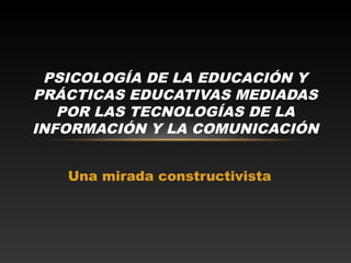 Una mirada constructivista
PSICOLOGÍA DE LA EDUCACIÓN Y
PRÁCTICAS EDUCATIVAS MEDIADAS
POR LAS TECNOLOGÍAS DE LA
INFORMACIÓN Y LA COMUNICACIÓN
 