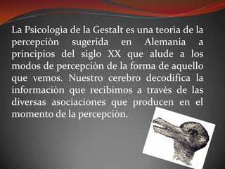 La Psicologìa de la Gestalt es una teorìa de la
percepciòn sugerida en Alemania a
principios del siglo XX que alude a los
modos de percepciòn de la forma de aquello
que vemos. Nuestro cerebro decodifica la
informaciòn que recibimos a travès de las
diversas asociaciones que producen en el
momento de la percepciòn.
 