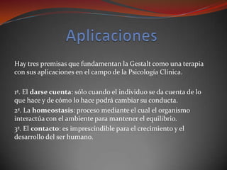 Hay tres premisas que fundamentan la Gestalt como una terapia
con sus aplicaciones en el campo de la Psicología Clínica.

1ª. El darse cuenta: sólo cuando el individuo se da cuenta de lo
que hace y de cómo lo hace podrá cambiar su conducta.
2ª. La homeostasis: proceso mediante el cual el organismo
interactúa con el ambiente para mantener el equilibrio.
3ª. El contacto: es imprescindible para el crecimiento y el
desarrollo del ser humano.
 