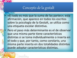 Concepto de la gestalt
• «El todo es más que la suma de las partes»; esta
afirmación, que aparece en todos los escritos
sobre la psicología de la Gestalt, se utiliza como
una etiqueta escolar distintiva.
• Pero el paso más determinante es el de observar
que una misma parte tiene características
distintas si se toma individualmente o inserta en
el todo y que, por tanto, como corolario, una
misma parte inserta en dos totalidades distintas
puede adoptar características distintas.
 