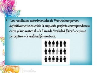 • Los resultados experimentales de Wertheimer ponen
definitivamenteen crisis la supuesta perfectacorrespondencia
entre plano material –la llamada “realidadfísica”– y plano
perceptivo –la realidadfenoménica.
 
