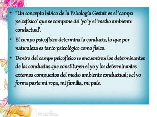 • “Un conceptobásico de la PsicologíaGestalt es el ‘campo
psicofísico’ que se compone del ‘yo’ y el ‘medio ambiente
conductual’.
• El campo psicofísico determina la conducta, lo que por
naturaleza es tantopsicológico como físico.
• Dentro del campo psicofísico se encuentran los determinantes
de las conductas que constituyen el yo y los determinantes
externos compuestos del medio ambienteconductual; del yo
forma parte mi ropa, mi familia, mi país.
 