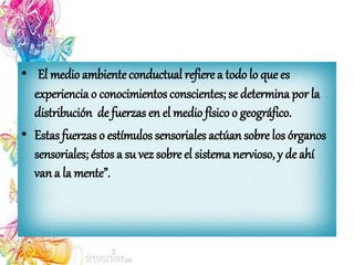 • El medio ambienteconductual refiere a todo lo que es
experiencia o conocimientos conscientes; se determina por la
distribución de fuerzas en el medio físico o geográfico.
• Estas fuerzas o estímulos sensoriales actúan sobre los órganos
sensoriales; éstos a su vez sobre el sistema nervioso, y de ahí
van a la mente”.
 