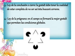 3.- Ley de la conclusión o cierre: la gestalt debe tener la cualidad
de estar completa de no ser así ésta buscará cerrarse.
4.- Ley de la prägnanz: en el campo se formará la mejor gestalt
que permitan las condiciones globales.
 