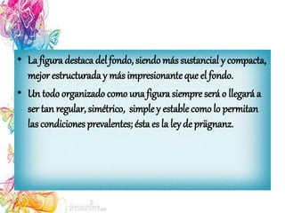 • La figura destaca del fondo, siendo más sustancial y compacta,
mejor estructurada y más impresionante que el fondo.
• Un todo organizado como una figura siempre será o llegará a
ser tan regular, simétrico, simple y estable como lo permitan
las condiciones prevalentes; ésta es la ley deprägnanz.
 