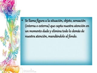 • Se llama figura a la situación, objeto, sensación
(interna o externa) que captanuestra atención en
un momentodado y elimina todo lo demás de
nuestra atención, mandándoloal fondo.
 