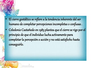 • El cierre gestáltico se refiere a la tendencia inherentedel ser
humano de completar percepciones incompletas o confusas .
• Celedonio Castañedo en 1983 plantea que el cierre se rige por el
principio de que el individuo lucha activamentepara
completar la percepción o acción y no está satisfecho hasta
conseguirlo.
 