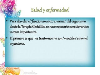 • Para abordar el ‘funcionamiento anormal’ del organismo
desde la Terapia Gestáltica se hace necesario considerar dos
puntos importantes.
• El primero es que los trastornos no son ‘mentales’ sino del
organismo.
 