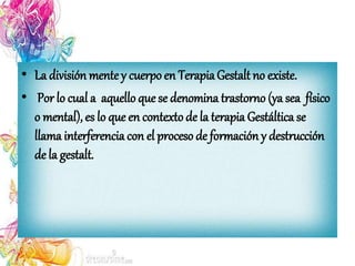 • La división mentey cuerpo en TerapiaGestalt no existe.
• Por lo cual a aquello que se denomina trastorno (ya sea físico
o mental), es lo que en contextode la terapia Gestáltica se
llama interferencia con el proceso de formación y destrucción
de la gestalt.
 