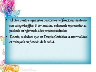 • El otro punto es que estos trastornos del funcionamiento no
son categorías fijas. Si son usadas, solamenterepresentan al
pacienteen referencia a los procesos actuales.
• De esto, se deduce que, en Terapia Gestáltica la anormalidad
es trabajada en función de la salud.
 