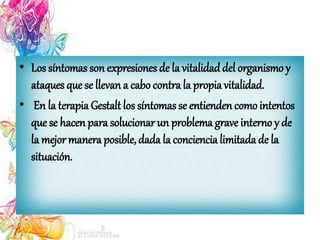 • Los síntomas son expresiones de la vitalidaddel organismo y
ataques que se llevan a cabo contra la propia vitalidad.
• En la terapia Gestalt los síntomas se entienden comointentos
que se hacen para solucionar un problema grave interno y de
la mejor manera posible, dada la conciencia limitada de la
situación.
 
