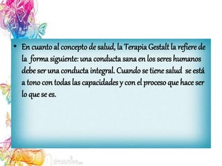 • En cuanto al concepto de salud, la TerapiaGestalt la refiere de
la forma siguiente: una conducta sana en los seres humanos
debe ser una conducta integral. Cuando se tiene salud se está
a tono con todas las capacidades y con el proceso que hace ser
lo que se es.
 