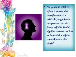 • “La palabra Gestalt se
refiere a una entidad
específica concreta,
existentey organizada
que posee un modelo o
forma definida. Gestalt
significa cómo se perciben
en la mentelos objetos
conocidos en la vida
diaria”.
 