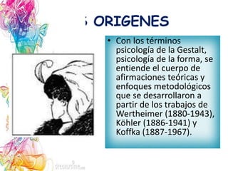 LOS ORIGENES
• Con los términos
psicología de la Gestalt,
psicología de la forma, se
entiende el cuerpo de
afirmaciones teóricas y
enfoques metodológicos
que se desarrollaron a
partir de los trabajos de
Wertheimer (1880-1943),
Köhler (1886-1941) y
Koffka (1887-1967).
 