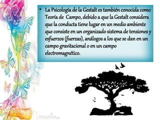 • La Psicología de la Gestalt es también conocidacomo
Teoría de Campo, debido a que laGestalt considera
que la conducta tiene lugaren un medio ambiente
que consiste en un organizado sistema de tensiones y
esfuerzos(fuerzas), análogos a los que se dan en un
campo gravitacional o en un campo
electromagnético.
 