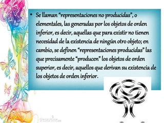 • Se llaman “representaciones no producidas”, o
elementales, las generadas por los objetos de orden
inferior, es decir, aquellas que para existir no tienen
necesidad de la existencia de ningún otro objeto; en
cambio, se definen “representaciones producidas” las
que precisamente “producen” los objetos de orden
superior, es decir, aquellos que derivan su existencia de
los objetos de orden inferior.
 