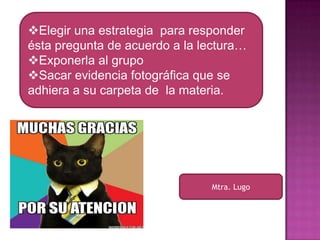 Elegir una estrategia para responder
ésta pregunta de acuerdo a la lectura…
Exponerla al grupo
Sacar evidencia fotográfica que se
adhiera a su carpeta de la materia.

Mtra. Lugo

 