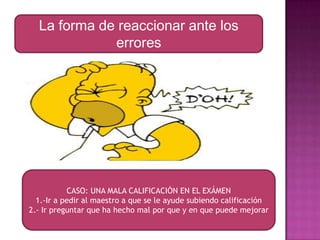 La forma de reaccionar ante los
errores

CASO: UNA MALA CALIFICACIÓN EN EL EXÁMEN
1.-Ir a pedir al maestro a que se le ayude subiendo calificación
2.- Ir preguntar que ha hecho mal por que y en que puede mejorar

 